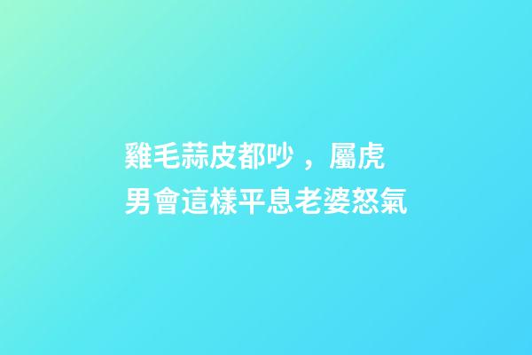 雞毛蒜皮都吵，屬虎男會這樣平息老婆怒氣